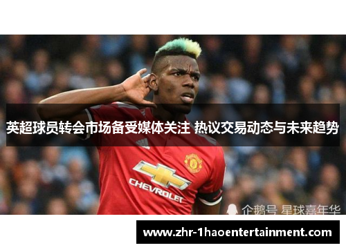 英超球员转会市场备受媒体关注 热议交易动态与未来趋势
