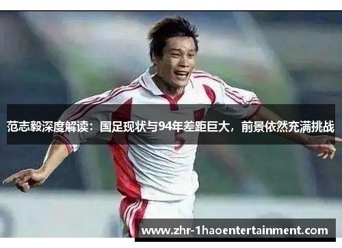 范志毅深度解读：国足现状与94年差距巨大，前景依然充满挑战