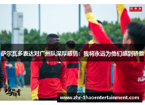 萨尔瓦多表达对广州队深厚感情:我将永远为他们感到骄傲 萨尔瓦多表达对广州队深厚感情:我将永远为他们感到骄傲