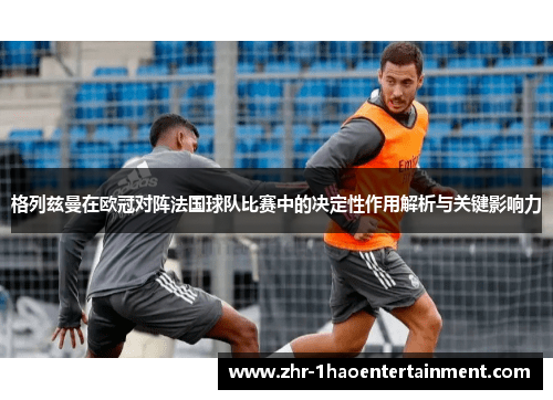 格列兹曼在欧冠对阵法国球队比赛中的决定性作用解析与关键影响力 格列兹曼在欧冠对阵法国球队比赛中的决定性作用解析与关键影响力