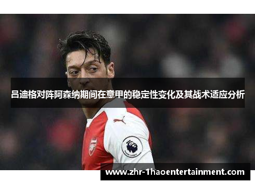 吕迪格对阵阿森纳期间在意甲的稳定性变化及其战术适应分析