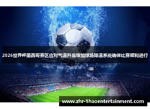 2026世界杯墨西哥赛区应对气温升高增加球场降温系统确保比赛顺利进行