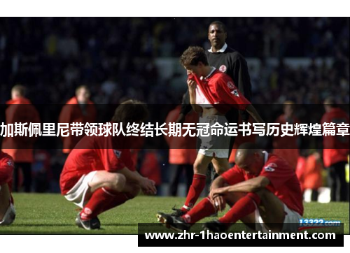 加斯佩里尼带领球队终结长期无冠命运书写历史辉煌篇章