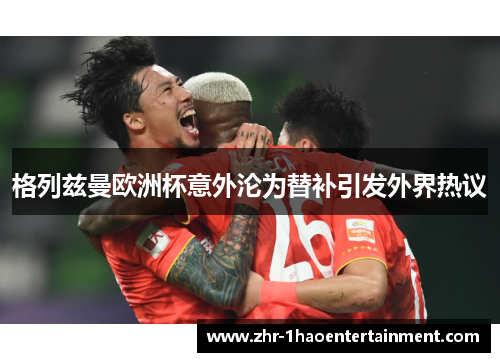 格列兹曼欧洲杯意外沦为替补引发外界热议 格列兹曼欧洲杯意外沦为替补引发外界热议