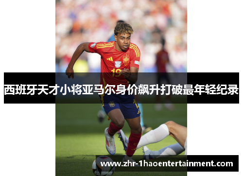 西班牙天才小将亚马尔身价飙升打破最年轻纪录 西班牙天才小将亚马尔身价飙升打破最年轻纪录