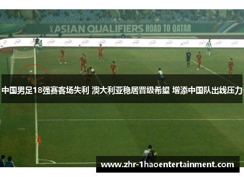 中国男足18强赛客场失利 澳大利亚稳居晋级希望 增添中国队出线压力