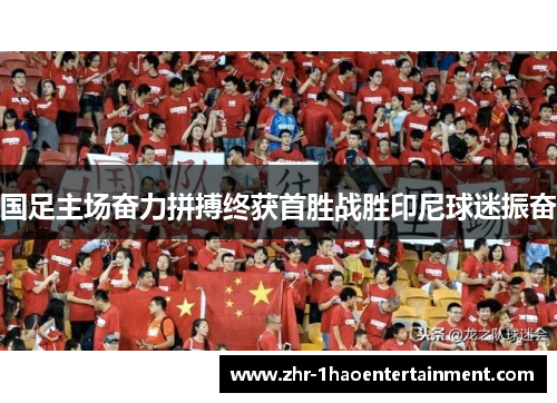 国足主场奋力拼搏终获首胜战胜印尼球迷振奋 国足主场奋力拼搏终获首胜战胜印尼球迷振奋