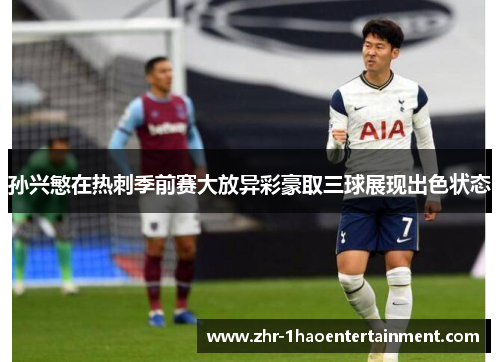 孙兴慜在热刺季前赛大放异彩豪取三球展现出色状态
