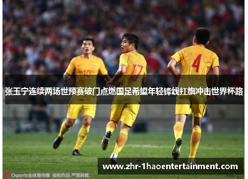 张玉宁连续两场世预赛破门点燃国足希望年轻锋线扛旗冲击世界杯路