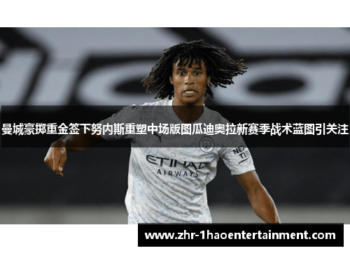 曼城豪掷重金签下努内斯重塑中场版图瓜迪奥拉新赛季战术蓝图引关注