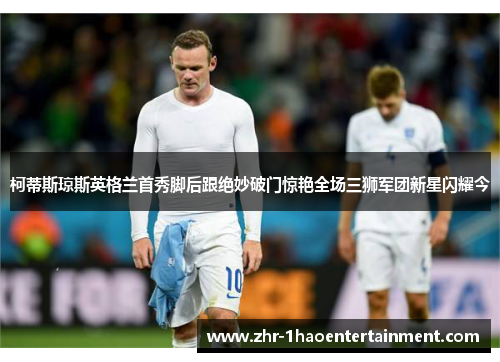 柯蒂斯琼斯英格兰首秀脚后跟绝妙破门惊艳全场三狮军团新星闪耀今