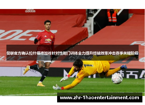曼联官方确认拉什福德加练针对性射门训练全力提升终结效率冲击赛季关键阶段