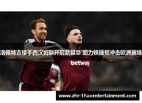 洛佩特吉接手西汉姆联开启新篇章 助力铁锤帮冲击欧洲赛场