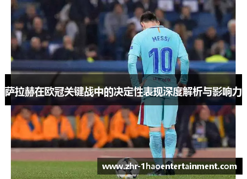 萨拉赫在欧冠关键战中的决定性表现深度解析与影响力 萨拉赫在欧冠关键战中的决定性表现深度解析与影响力
