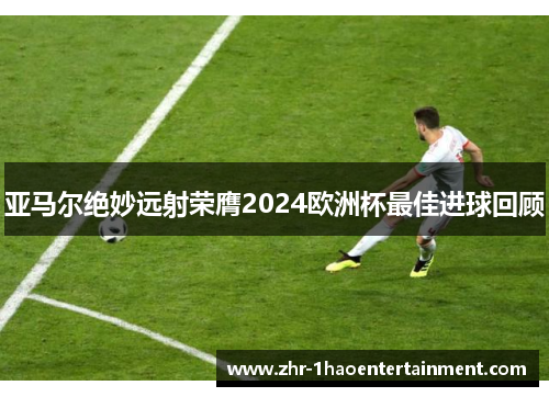 亚马尔绝妙远射荣膺2024欧洲杯最佳进球回顾 亚马尔绝妙远射荣膺2024欧洲杯最佳进球回顾