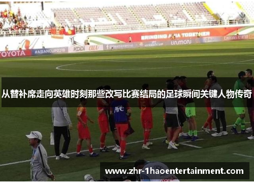 从替补席走向英雄时刻那些改写比赛结局的足球瞬间关键人物传奇