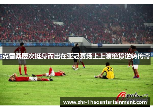 克雷桑屡次挺身而出在亚冠赛场上上演绝境逆转传奇