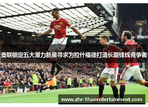 曼联锁定五大潜力新星寻求为拉什福德打造长期锋线竞争者 曼联锁定五大潜力新星寻求为拉什福德打造长期锋线竞争者