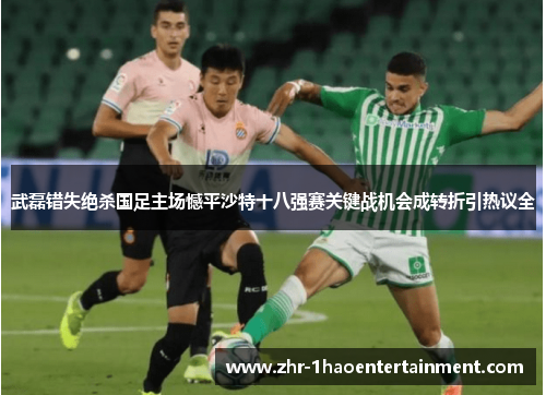 武磊错失绝杀国足主场憾平沙特十八强赛关键战机会成转折引热议全