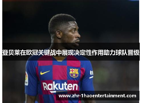 登贝莱在欧冠关键战中展现决定性作用助力球队晋级 登贝莱在欧冠关键战中展现决定性作用助力球队晋级