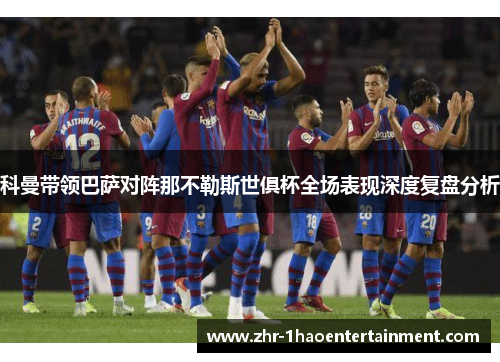 科曼带领巴萨对阵那不勒斯世俱杯全场表现深度复盘分析 科曼带领巴萨对阵那不勒斯世俱杯全场表现深度复盘分析